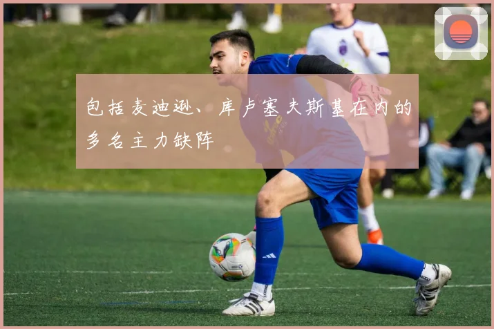 包括麦迪逊、库卢塞夫斯基在内的多名主力缺阵