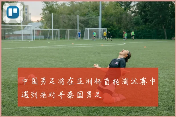 中国男足将在亚洲杯首轮淘汰赛中遇到老对手泰国男足