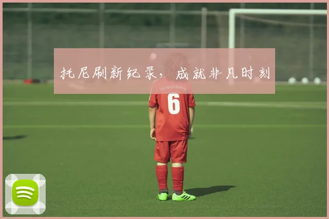 托尼刷新纪录，成就非凡时刻