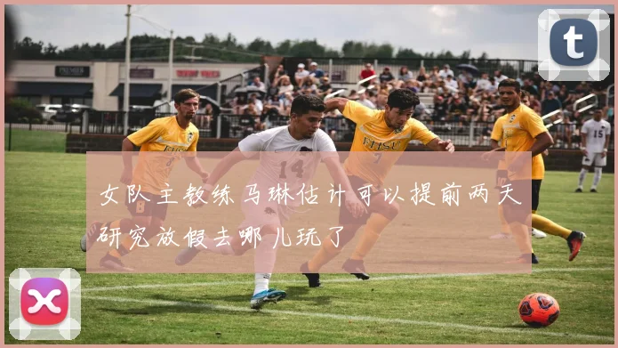 女队主教练马琳估计可以提前两天研究放假去哪儿玩了