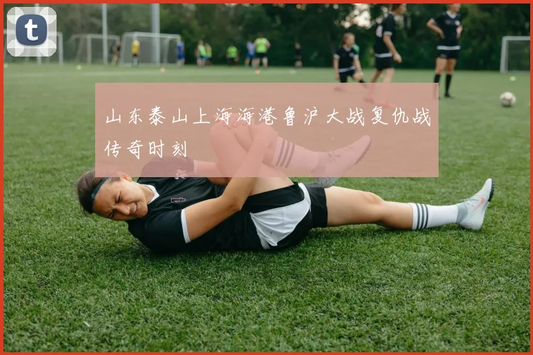 山东泰山上海海港鲁沪大战复仇战传奇时刻