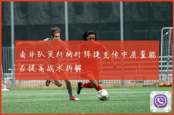 南非队莫科纳对阵捷克传中质量能否提高战术拆解