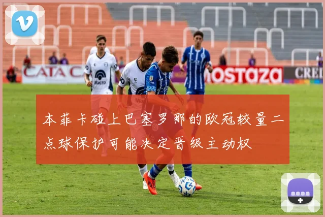 本菲卡碰上巴塞罗那的欧冠较量二点球保护可能决定晋级主动权