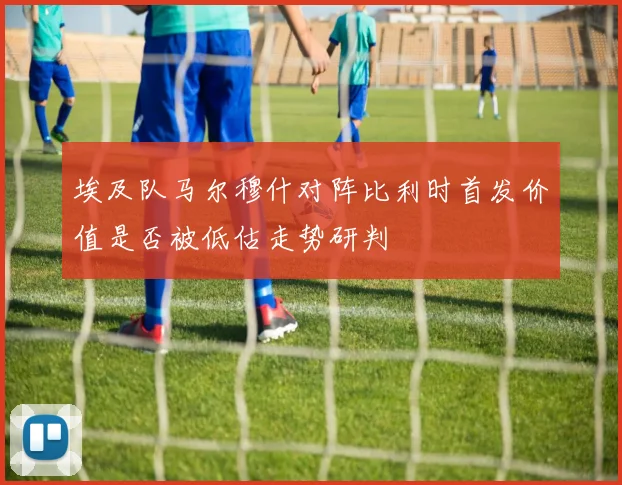 埃及队马尔穆什对阵比利时首发价值是否被低估走势研判