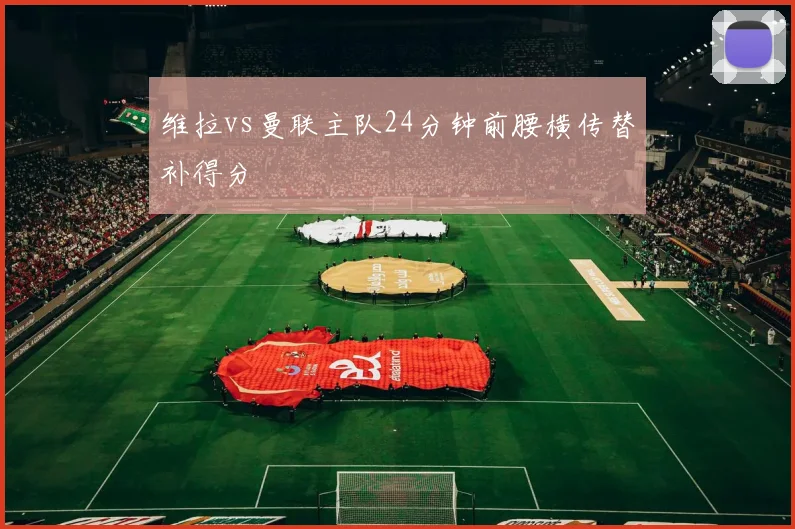 维拉vs曼联主队24分钟前腰横传替补得分