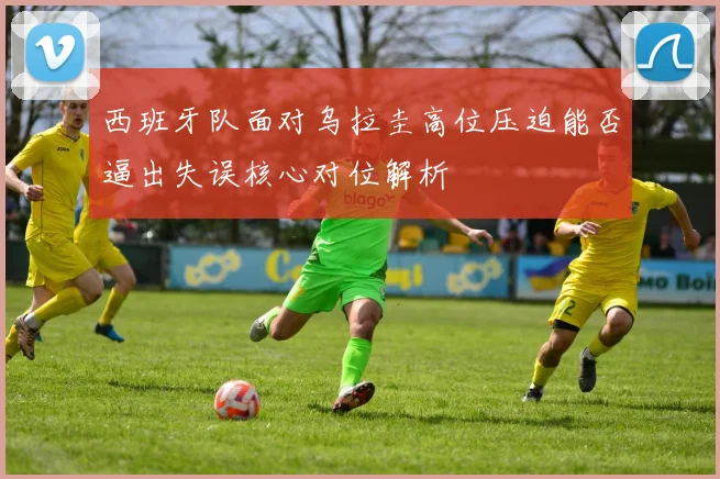 西班牙队面对乌拉圭高位压迫能否逼出失误核心对位解析