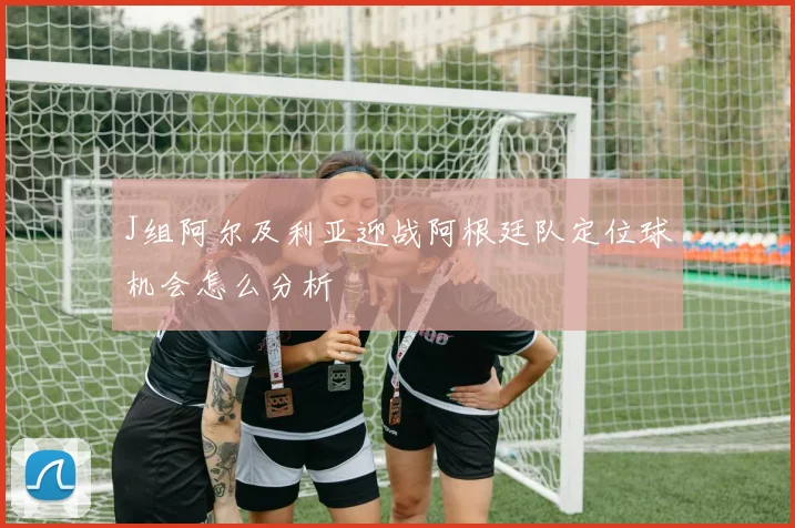 J组阿尔及利亚迎战阿根廷队定位球机会怎么分析