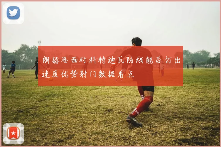 朗赫洛面对科特迪瓦防线能否打出速度优势射门数据看点