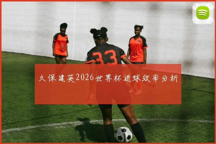 久保建英2026世界杯进球效率分析