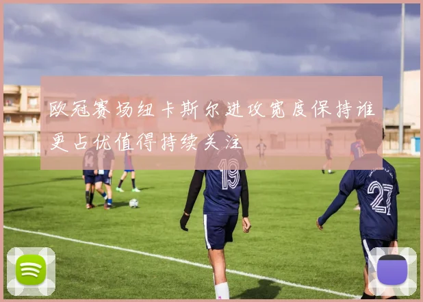 欧冠赛场纽卡斯尔进攻宽度保持谁更占优值得持续关注