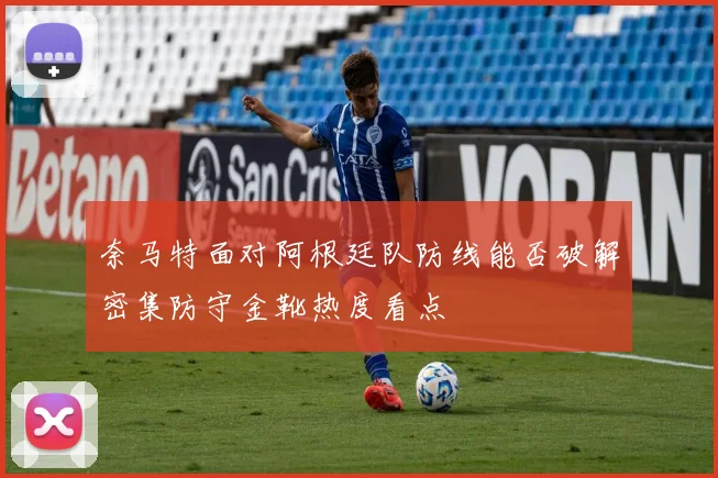 奈马特面对阿根廷队防线能否破解密集防守金靴热度看点