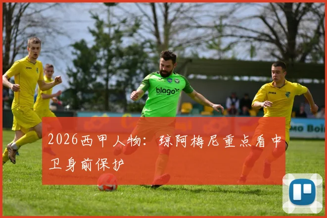 2026西甲人物:琼阿梅尼重点看中卫身前保护