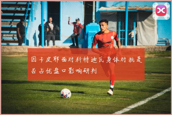 因卡皮耶面对科特迪瓦身体对抗是否占优盘口影响研判