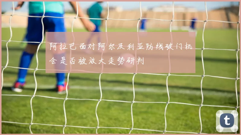 阿拉巴面对阿尔及利亚防线破门机会是否被放大走势研判